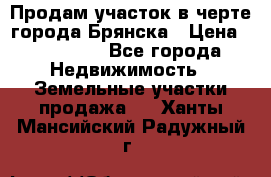 Продам участок в черте города Брянска › Цена ­ 800 000 - Все города Недвижимость » Земельные участки продажа   . Ханты-Мансийский,Радужный г.